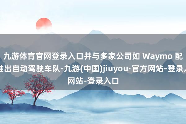 九游体育官网登录入口并与多家公司如 Waymo 配合推出自动驾驶车队-九游(中国)jiuyou·官方网站-登录入口