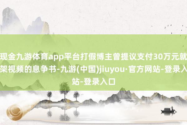 现金九游体育app平台打假博主曾提议支付30万元就下架视频的息争书-九游(中国)jiuyou·官方网站-登录入口