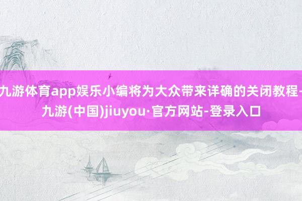 九游体育app娱乐小编将为大众带来详确的关闭教程-九游(中国)jiuyou·官方网站-登录入口