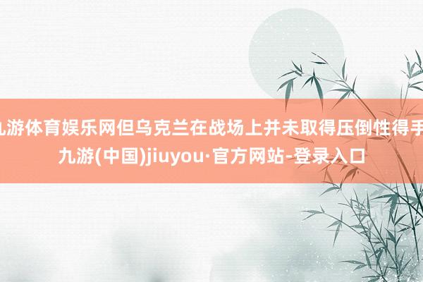 九游体育娱乐网但乌克兰在战场上并未取得压倒性得手-九游(中国)jiuyou·官方网站-登录入口