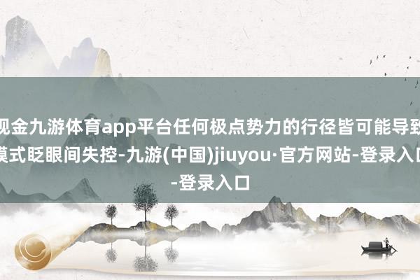 现金九游体育app平台任何极点势力的行径皆可能导致模式眨眼间失控-九游(中国)jiuyou·官方网站-登录入口