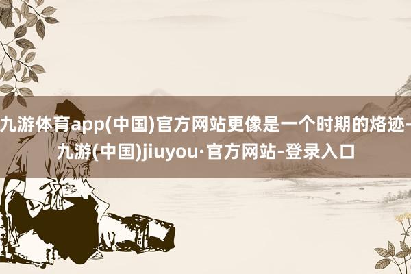 九游体育app(中国)官方网站更像是一个时期的烙迹-九游(中国)jiuyou·官方网站-登录入口