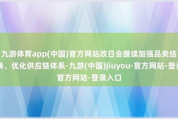 九游体育app(中国)官方网站改日会握续加强品类结构调换、优化供应链体系-九游(中国)jiuyou·官方网站-登录入口