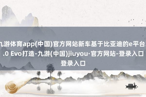 九游体育app(中国)官方网站新车基于比亚迪的e平台3.0 Evo打造-九游(中国)jiuyou·官方网站-登录入口