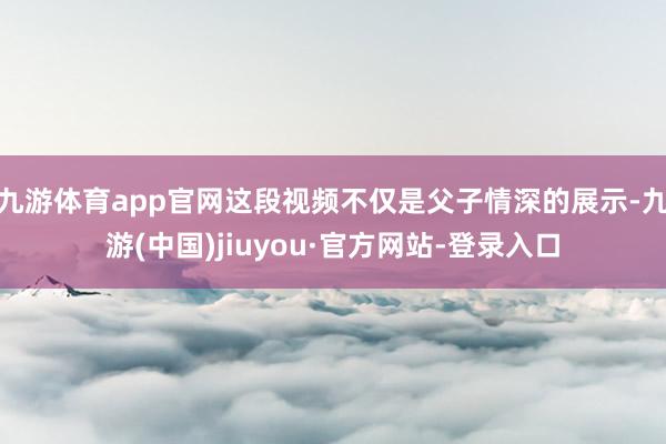 九游体育app官网这段视频不仅是父子情深的展示-九游(中国)jiuyou·官方网站-登录入口