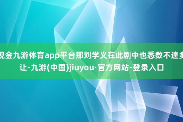 现金九游体育app平台那刘学义在此剧中也悉数不遑多让-九游(中国)jiuyou·官方网站-登录入口