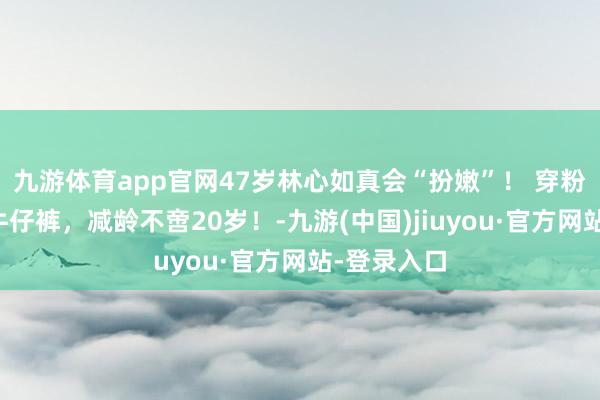 九游体育app官网47岁林心如真会“扮嫩”！ 穿粉色卫衣配牛仔裤，减龄不啻20岁！-九游(中国)jiuyou·官方网站-登录入口