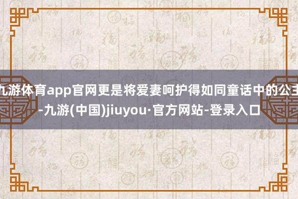 九游体育app官网更是将爱妻呵护得如同童话中的公主-九游(中国)jiuyou·官方网站-登录入口