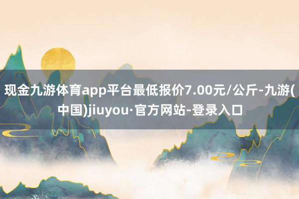 现金九游体育app平台最低报价7.00元/公斤-九游(中国)jiuyou·官方网站-登录入口