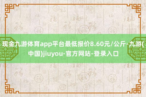 现金九游体育app平台最低报价8.60元/公斤-九游(中国)jiuyou·官方网站-登录入口