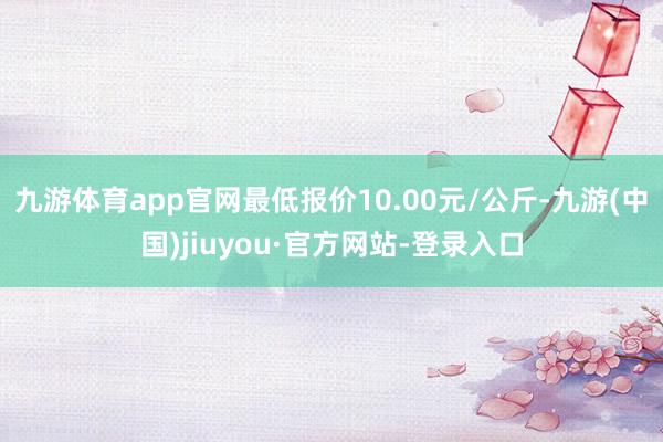 九游体育app官网最低报价10.00元/公斤-九游(中国)jiuyou·官方网站-登录入口