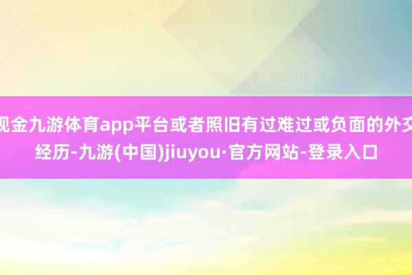 现金九游体育app平台或者照旧有过难过或负面的外交经历-九游(中国)jiuyou·官方网站-登录入口