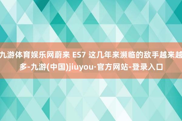 九游体育娱乐网蔚来 ES7 这几年来濒临的敌手越来越多-九游(中国)jiuyou·官方网站-登录入口