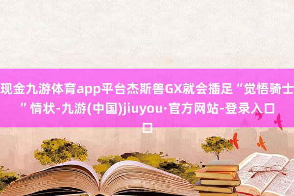 现金九游体育app平台杰斯兽GX就会插足“觉悟骑士”情状-九游(中国)jiuyou·官方网站-登录入口