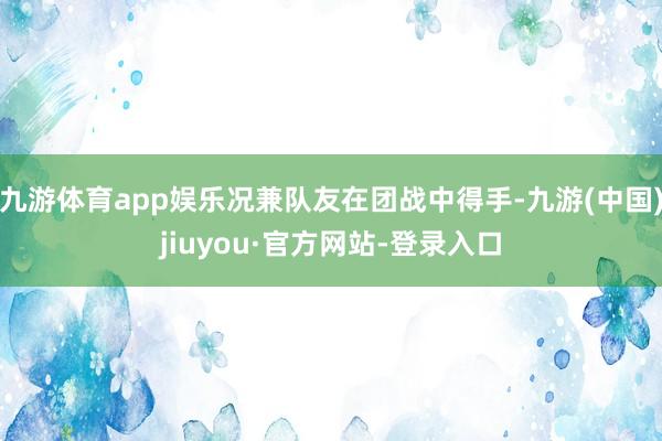 九游体育app娱乐况兼队友在团战中得手-九游(中国)jiuyou·官方网站-登录入口