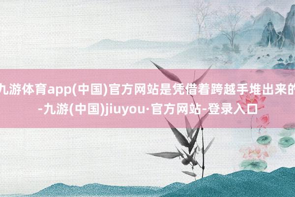 九游体育app(中国)官方网站是凭借着跨越手堆出来的-九游(中国)jiuyou·官方网站-登录入口