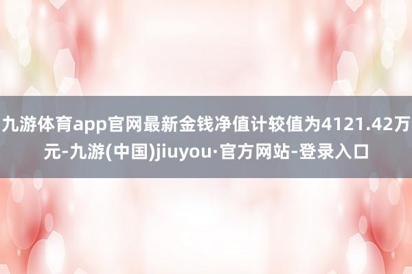 九游体育app官网最新金钱净值计较值为4121.42万元-九游(中国)jiuyou·官方网站-登录入口