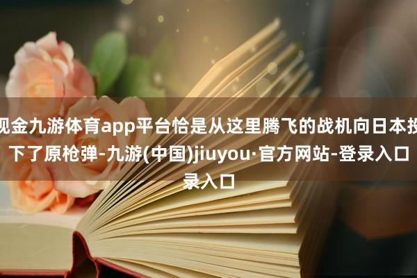 现金九游体育app平台恰是从这里腾飞的战机向日本投下了原枪弹-九游(中国)jiuyou·官方网站-登录入口