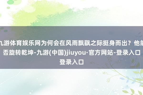 九游体育娱乐网为何会在风雨飘飖之际挺身而出？他能否旋转乾坤-九游(中国)jiuyou·官方网站-登录入口