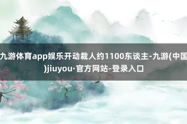 九游体育app娱乐开动裁人约1100东谈主-九游(中国)jiuyou·官方网站-登录入口