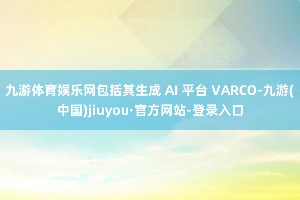 九游体育娱乐网包括其生成 AI 平台 VARCO-九游(中国)jiuyou·官方网站-登录入口