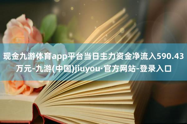 现金九游体育app平台当日主力资金净流入590.43万元-九游(中国)jiuyou·官方网站-登录入口