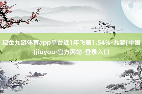 现金九游体育app平台近1年飞腾1.54%-九游(中国)jiuyou·官方网站-登录入口