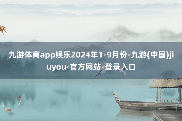 九游体育app娱乐2024年1-9月份-九游(中国)jiuyou·官方网站-登录入口