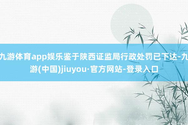 九游体育app娱乐鉴于陕西证监局行政处罚已下达-九游(中国)jiuyou·官方网站-登录入口