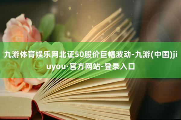 九游体育娱乐网北证50股价巨幅波动-九游(中国)jiuyou·官方网站-登录入口