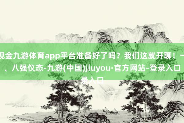 现金九游体育app平台准备好了吗？我们这就开聊！一、八强仪态-九游(中国)jiuyou·官方网站-登录入口