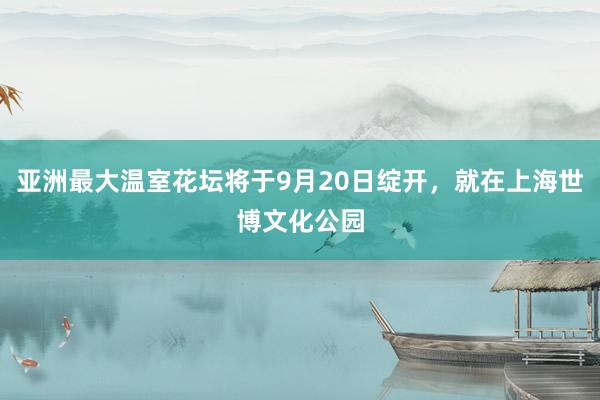 亚洲最大温室花坛将于9月20日绽开，就在上海世博文化公园