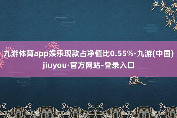 九游体育app娱乐现款占净值比0.55%-九游(中国)jiuyou·官方网站-登录入口