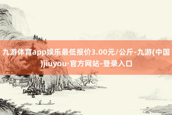 九游体育app娱乐最低报价3.00元/公斤-九游(中国)jiuyou·官方网站-登录入口