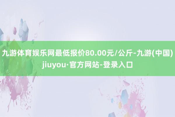 九游体育娱乐网最低报价80.00元/公斤-九游(中国)jiuyou·官方网站-登录入口