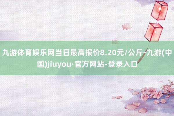 九游体育娱乐网当日最高报价8.20元/公斤-九游(中国)jiuyou·官方网站-登录入口