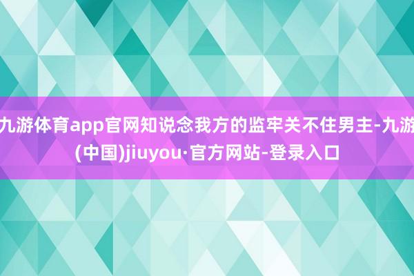 九游体育app官网知说念我方的监牢关不住男主-九游(中国)jiuyou·官方网站-登录入口