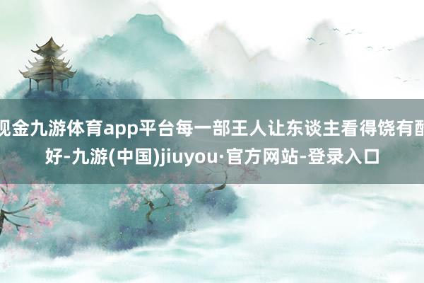 现金九游体育app平台每一部王人让东谈主看得饶有酷好-九游(中国)jiuyou·官方网站-登录入口