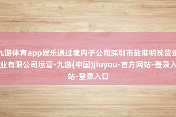 九游体育app娱乐通过境内子公司深圳市盐港明珠货运实业有限公司运营-九游(中国)jiuyou·官方网站-登录入口