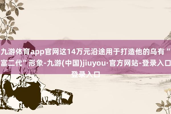 九游体育app官网这14万元沿途用于打造他的乌有“富二代”形象-九游(中国)jiuyou·官方网站-登录入口