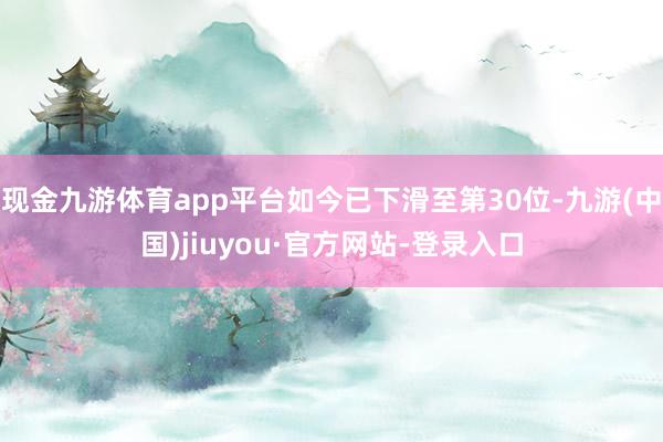 现金九游体育app平台如今已下滑至第30位-九游(中国)jiuyou·官方网站-登录入口