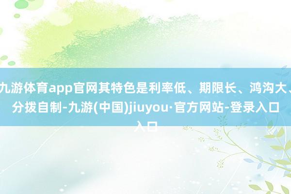 九游体育app官网其特色是利率低、期限长、鸿沟大、分拨自制-九游(中国)jiuyou·官方网站-登录入口