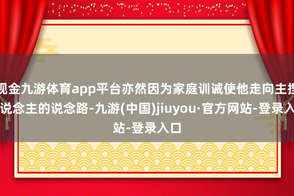 现金九游体育app平台亦然因为家庭训诫使他走向主捏东说念主的说念路-九游(中国)jiuyou·官方网站-登录入口