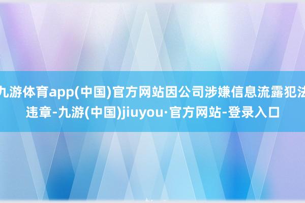 九游体育app(中国)官方网站因公司涉嫌信息流露犯法违章-九游(中国)jiuyou·官方网站-登录入口