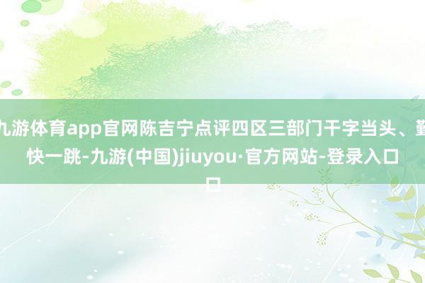 九游体育app官网陈吉宁点评四区三部门干字当头、勤快一跳-九游(中国)jiuyou·官方网站-登录入口