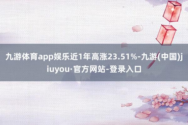 九游体育app娱乐近1年高涨23.51%-九游(中国)jiuyou·官方网站-登录入口