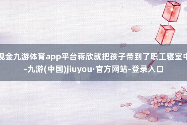 现金九游体育app平台蒋欣就把孩子带到了职工寝室中-九游(中国)jiuyou·官方网站-登录入口