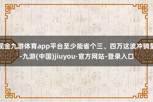 现金九游体育app平台至少能省个三、四万这波冲销量-九游(中国)jiuyou·官方网站-登录入口