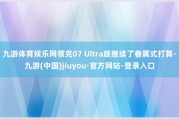 九游体育娱乐网领克07 Ultra版继续了眷属式打算-九游(中国)jiuyou·官方网站-登录入口