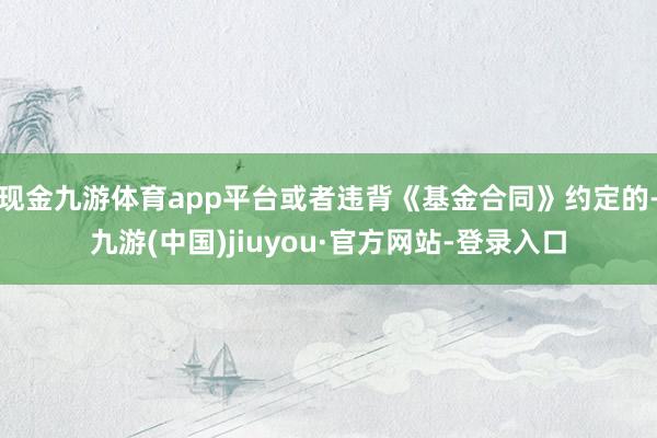 现金九游体育app平台或者违背《基金合同》约定的-九游(中国)jiuyou·官方网站-登录入口